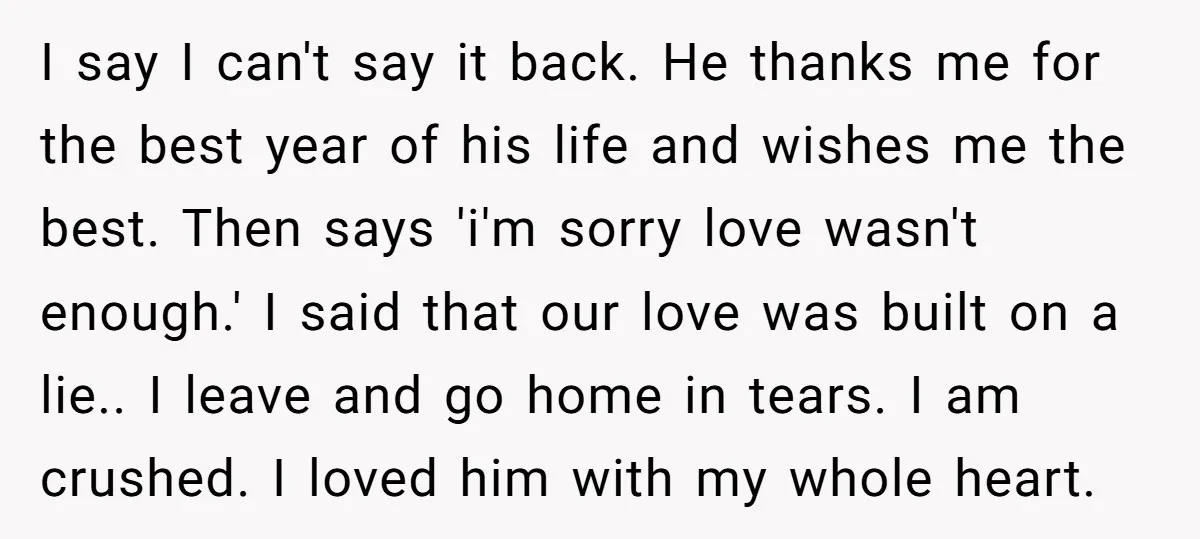 I say I can't say it back. He thanks me for the best year of his life and wishes me the best. Then says 'i'm sorry love wasn't enough.' I...