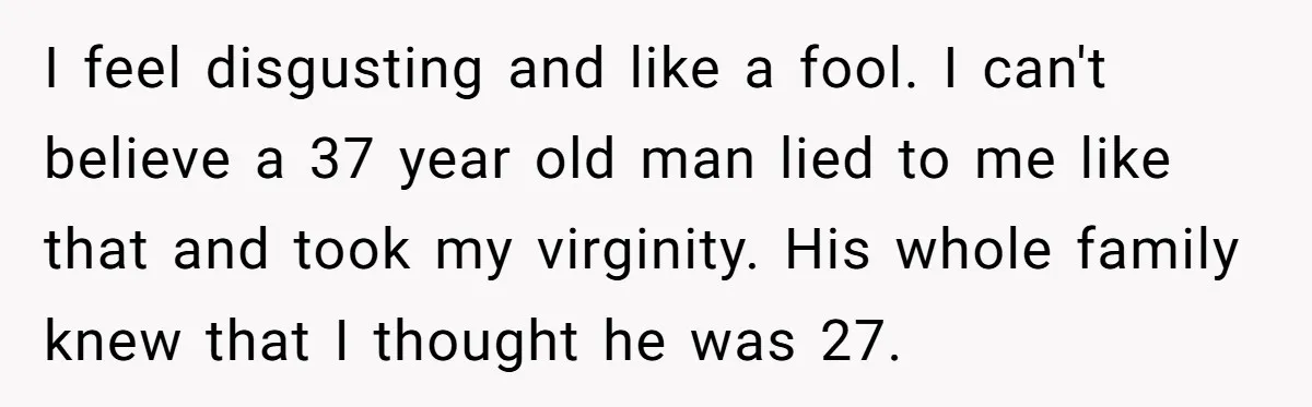I feel disgusting and like a fool. I can't believe a 37 year old man lied to me like that and took my virginity. His whole family knew that I...