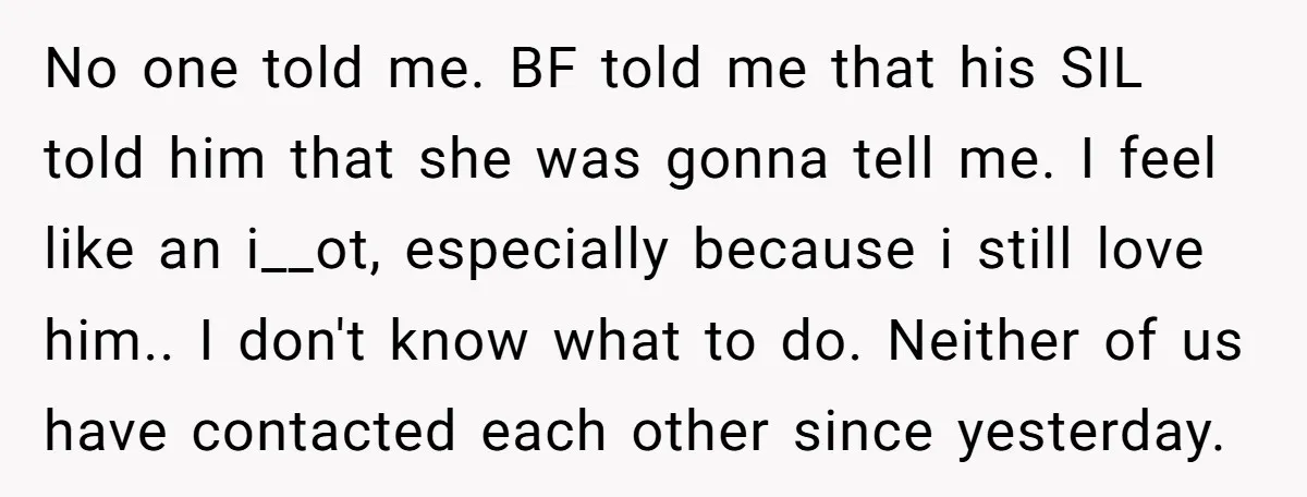 No one told me. BF told me that his SIL told him that she was gonna tell me. I feel like an i__ot, especially because i still love him.. I...