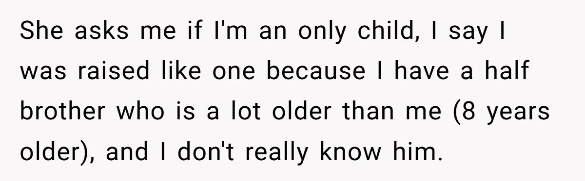 She asks me if I'm an only child, I say I was raised like one because I have a half brother who is a lot older than me (8 years...