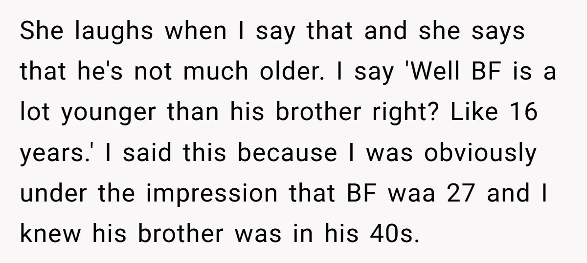 She laughs when I say that and she says that he's not much older. I say 'Well BF is a lot younger than his brother right? Like 16 years.' I...