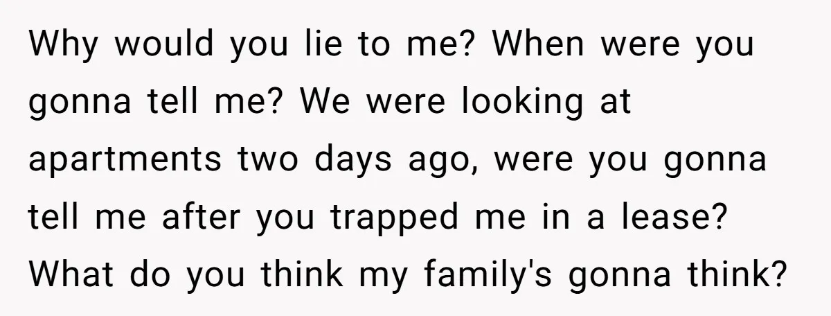 Why would you lie to me? When were you gonna tell me? We were looking at apartments two days ago, were you gonna tell me after you trapped me in...