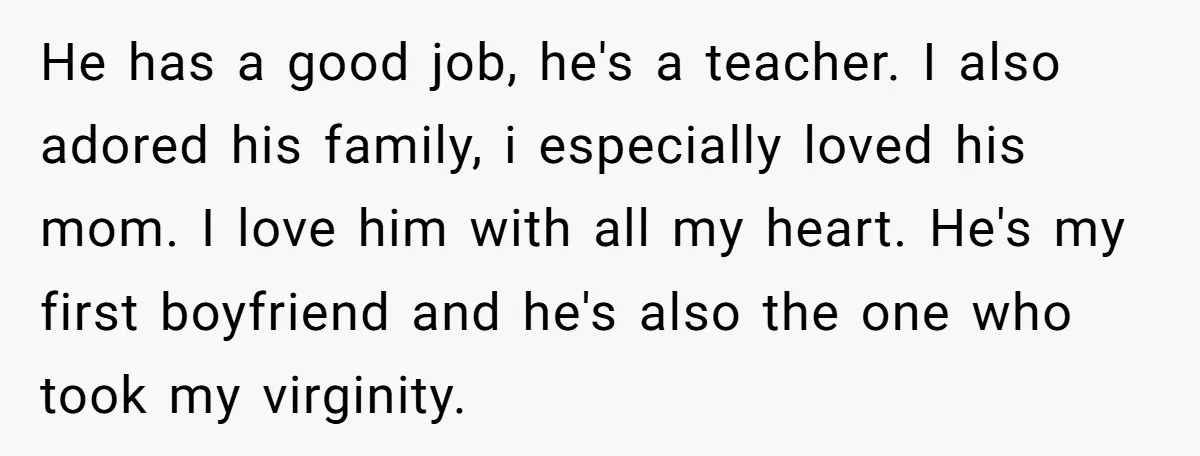 He has a good job, he's a teacher. I also adored his family, i especially loved his mom. I love him with all my heart. He's my first boyfriend and...