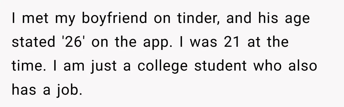 I met my boyfriend on tinder, and his age stated '26' on the app. I was 21 at the time. I am just a college student who also has a...