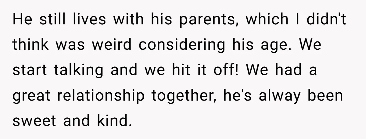 He still lives with his parents, which I didn't think was weird considering his age. We start talking and we hit it off! We had a great relationship together, he's...