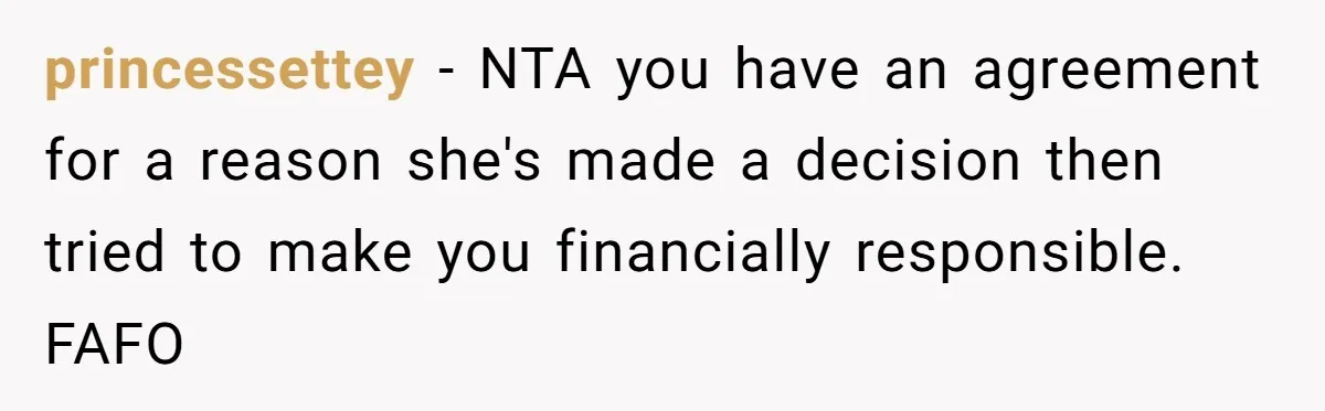 princessettey − NTA you have an agreement for a reason she's made a decision then tried to make you financially responsible. FAFO