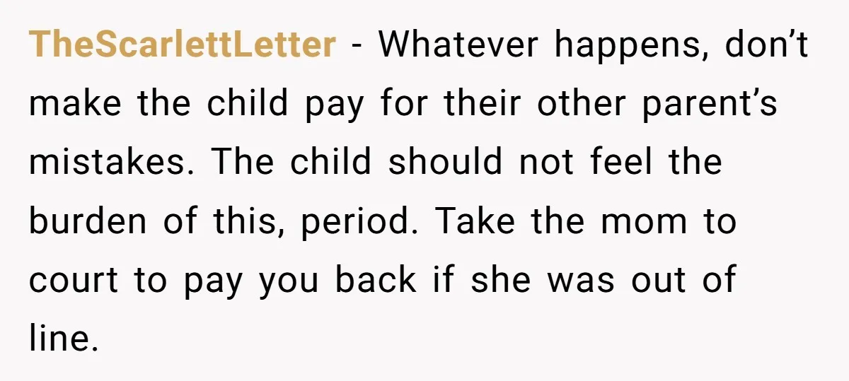 TheScarlettLetter − Whatever happens, don’t make the child pay for their other parent’s mistakes. The child should not feel the burden of this, period. Take the mom to court to...