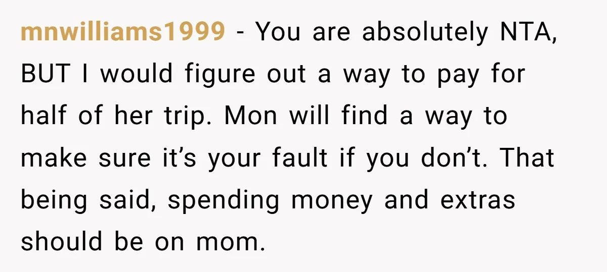 mnwilliams1999 − You are absolutely NTA, BUT I would figure out a way to pay for half of her trip. Mon will find a way to make sure it’s your...