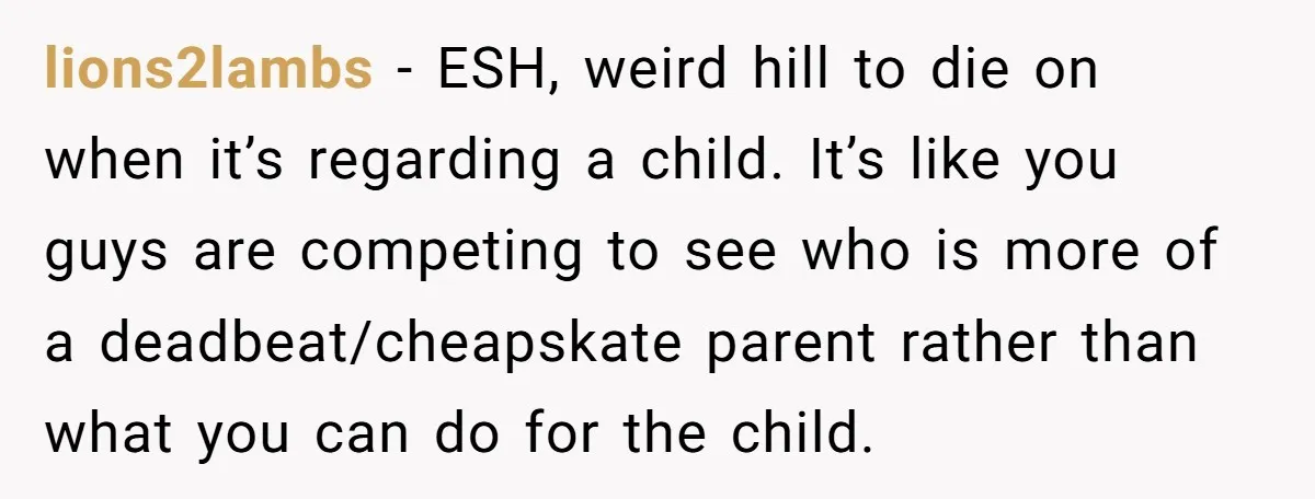 lions2lambs − ESH, weird hill to die on when it’s regarding a child. It’s like you guys are competing to see who is more of a deadbeat/cheapskate parent rather than...