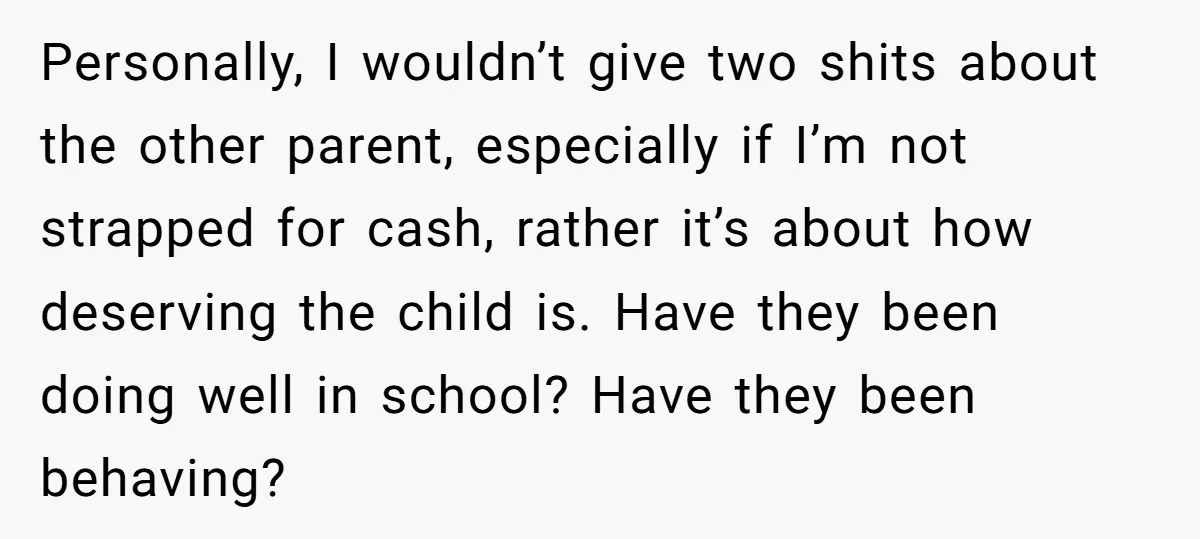 Personally, I wouldn’t give two shits about the other parent, especially if I’m not strapped for cash, rather it’s about how deserving the child is. Have they been doing well...