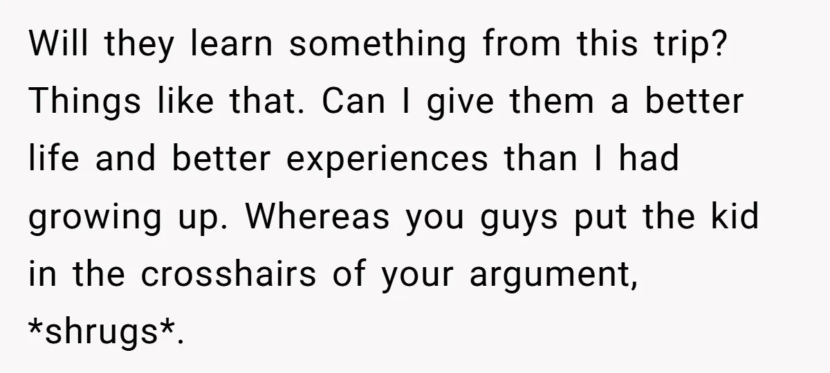 Will they learn something from this trip? Things like that. Can I give them a better life and better experiences than I had growing up. Whereas you guys put the...
