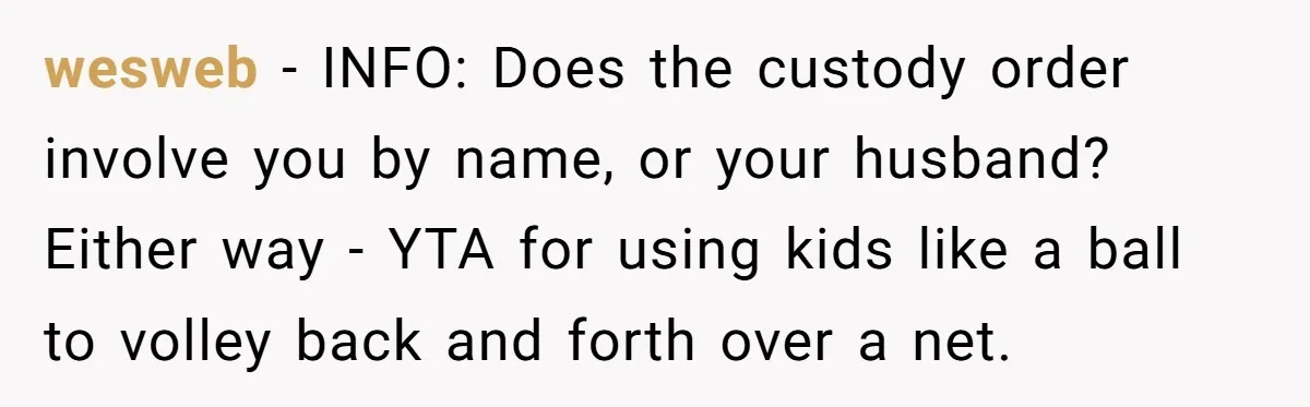 wesweb − INFO: Does the custody order involve you by name, or your husband? Either way - YTA for using kids like a ball to volley back and forth over...