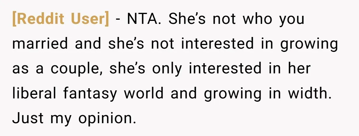 [Reddit User] − NTA. She’s not who you married and she’s not interested in growing as a couple, she’s only interested in her liberal fantasy world and growing in width....