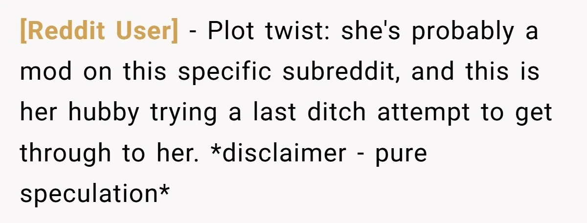 [Reddit User] − Plot twist: she's probably a mod on this specific subreddit, and this is her hubby trying a last ditch attempt to get through to her. *disclaimer -...