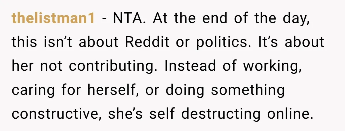thelistman1 − NTA. At the end of the day, this isn’t about Reddit or politics. It’s about her not contributing. Instead of working, caring for herself, or doing something constructive,...