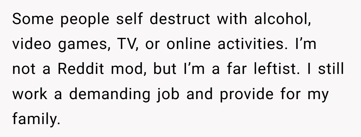 Some people self destruct with alcohol, video games, TV, or online activities. I’m not a Reddit mod, but I’m a far leftist. I still work a demanding job and provide...