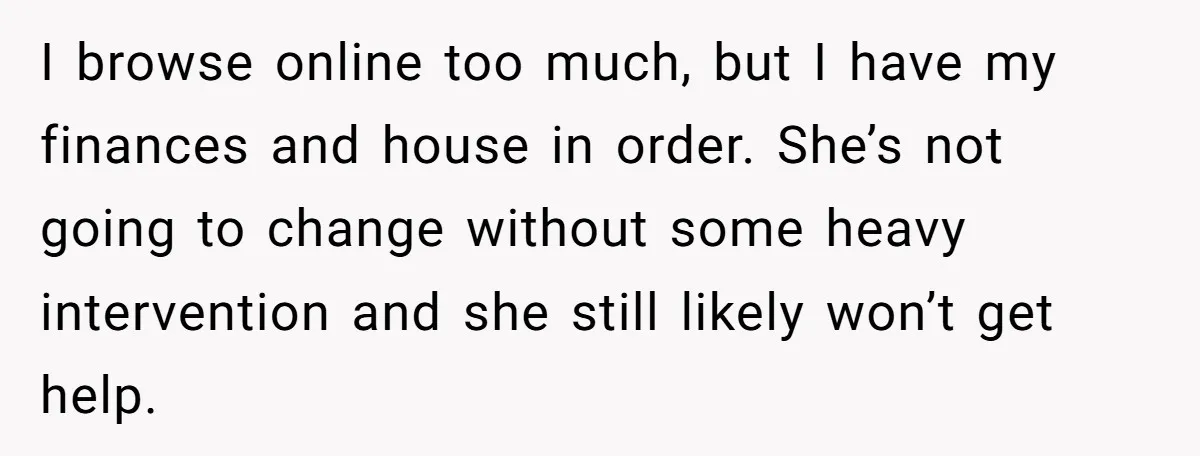 I browse online too much, but I have my finances and house in order. She’s not going to change without some heavy intervention and she still likely won’t get help.