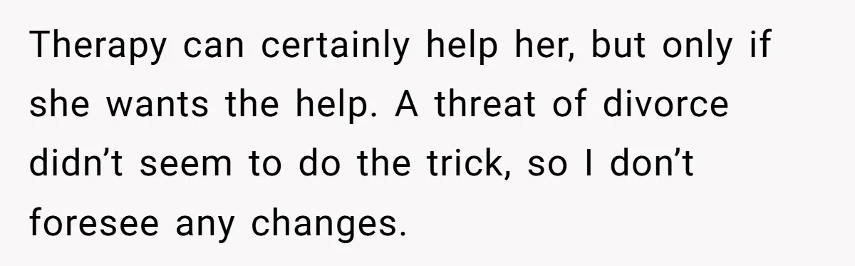 Therapy can certainly help her, but only if she wants the help. A threat of divorce didn’t seem to do the trick, so I don’t foresee any changes.