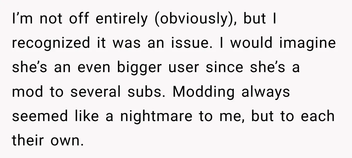 I’m not off entirely (obviously), but I recognized it was an issue. I would imagine she’s an even bigger user since she’s a mod to several subs. Modding always seemed...