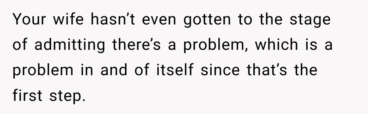 Your wife hasn’t even gotten to the stage of admitting there’s a problem, which is a problem in and of itself since that’s the first step.