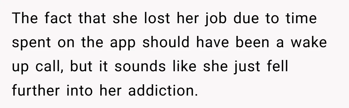 The fact that she lost her job due to time spent on the app should have been a wake up call, but it sounds like she just fell further into...