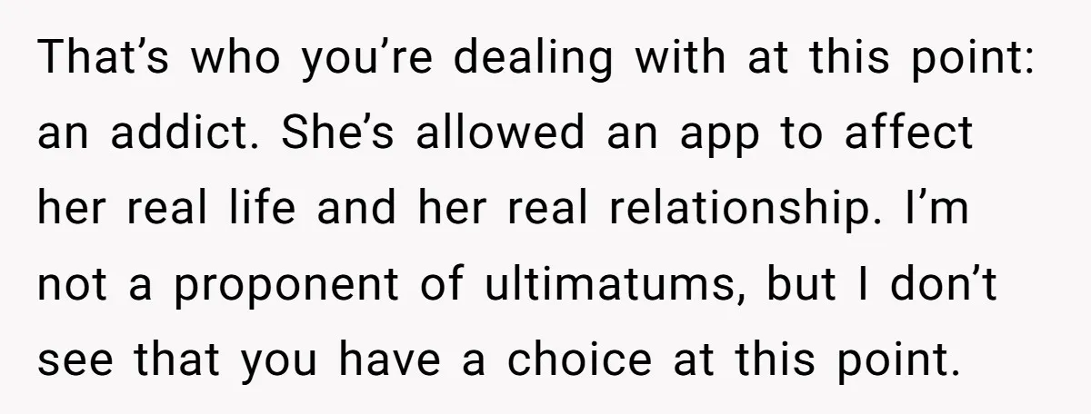 That’s who you’re dealing with at this point: an addict. She’s allowed an app to affect her real life and her real relationship. I’m not a proponent of ultimatums, but...