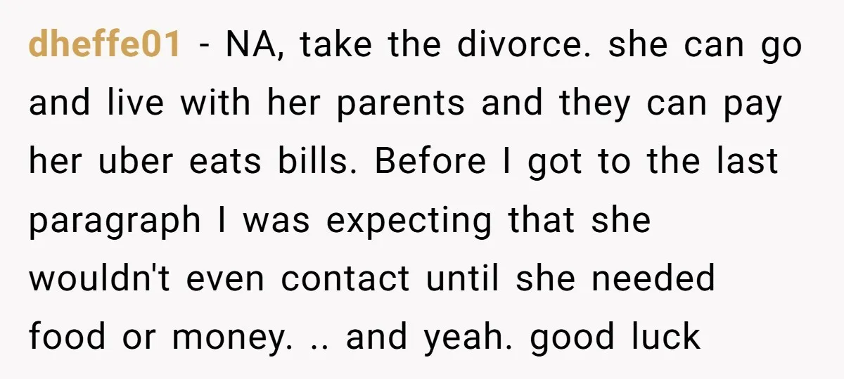 dheffe01 − NA, take the divorce. she can go and live with her parents and they can pay her uber eats bills. Before I got to the last paragraph I...