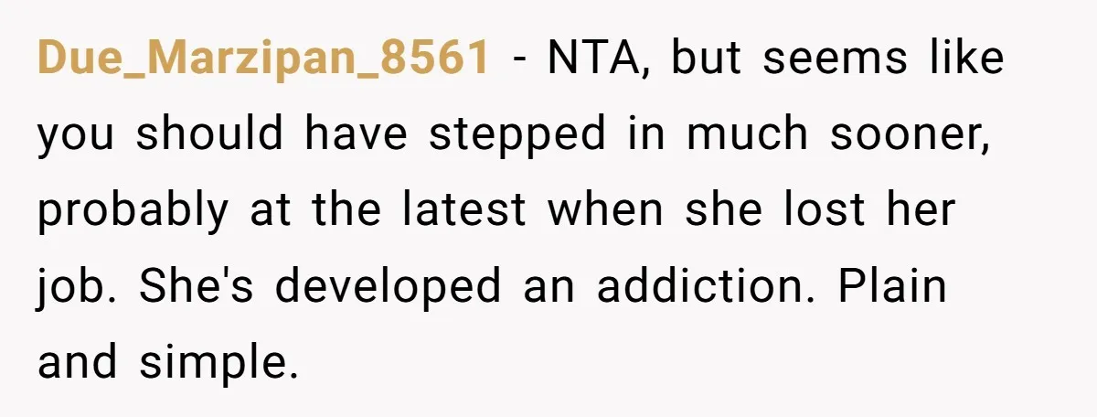 Due_Marzipan_8561 − NTA, but seems like you should have stepped in much sooner, probably at the latest when she lost her job. She's developed an addiction. Plain and simple.