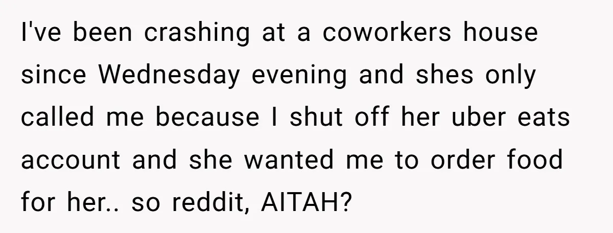 I've been crashing at a coworkers house since Wednesday evening and shes only called me because I shut off her uber eats account and she wanted me to order food...