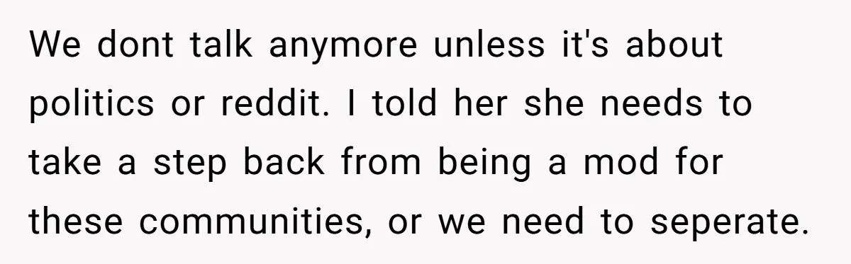 We dont talk anymore unless it's about politics or reddit. I told her she needs to take a step back from being a mod for these communities, or we need...