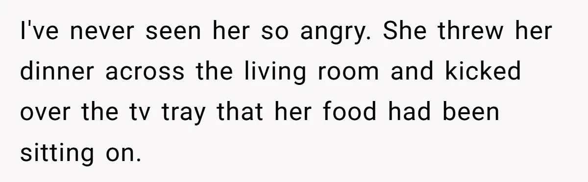 I've never seen her so angry. She threw her dinner across the living room and kicked over the tv tray that her food had been sitting on.