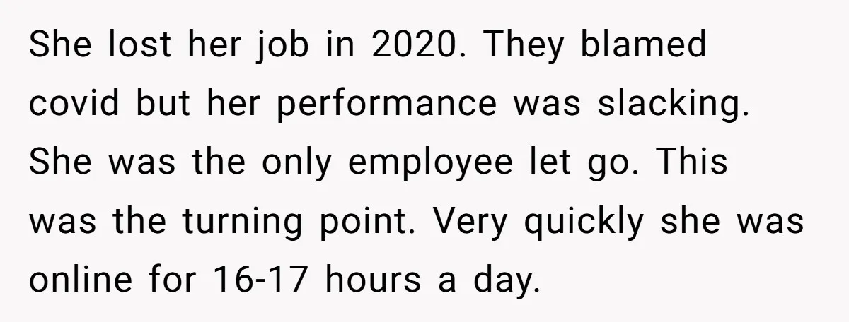 She lost her job in 2020. They blamed covid but her performance was slacking. She was the only employee let go. This was the turning point. Very quickly she was...