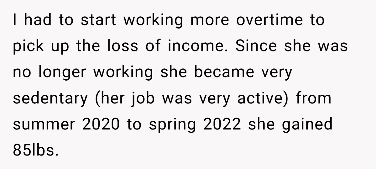 I had to start working more overtime to pick up the loss of income. Since she was no longer working she became very sedentary (her job was very active) from...