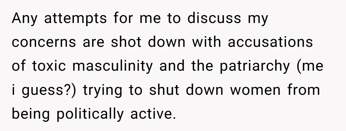 Any attempts for me to discuss my concerns are shot down with accusations of toxic masculinity and the patriarchy (me i guess?) trying to shut down women from being politically...