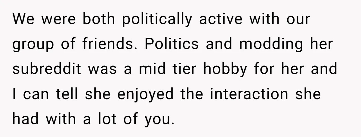We were both politically active with our group of friends. Politics and modding her subreddit was a mid tier hobby for her and I can tell she enjoyed the interaction...
