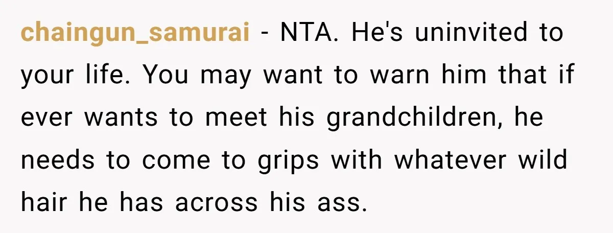 chaingun_samurai - NTA. He's uninvited to your life. You may want to warn him that if ever wants to meet his grandchildren, he needs to come to grips with whatever...