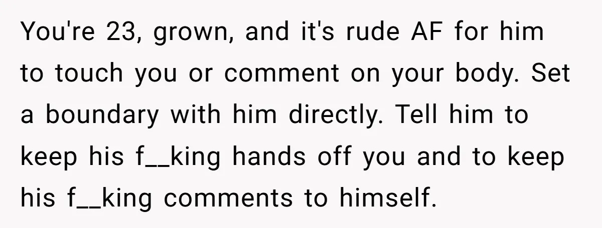 You're 23, grown, and it's rude AF for him to touch you or comment on your body. Set a boundary with him directly. Tell him to keep his f__king hands...