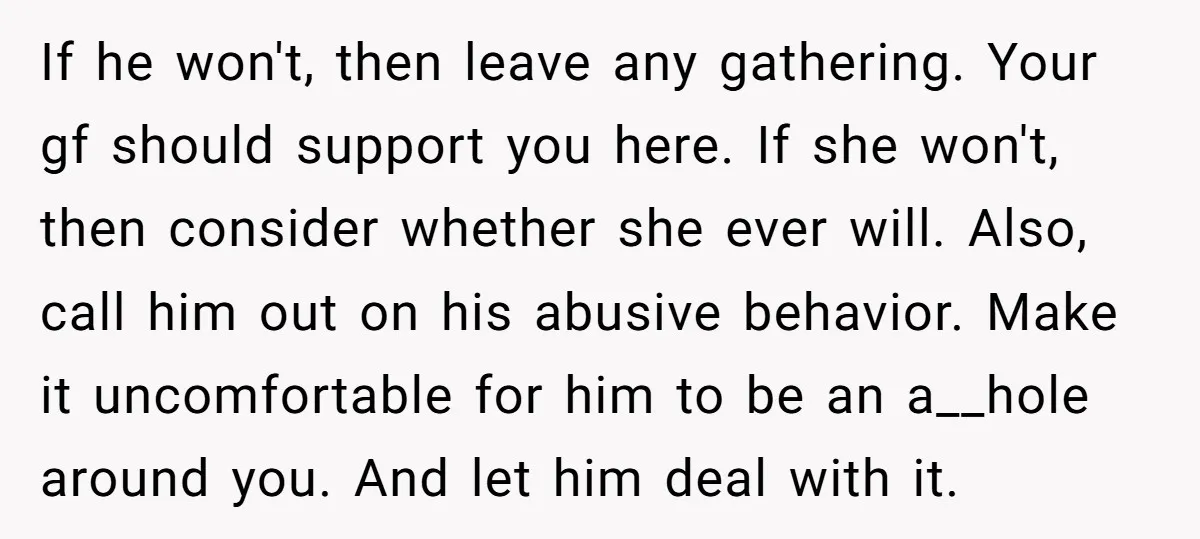 If he won't, then leave any gathering. Your gf should support you here. If she won't, then consider whether she ever will. Also, call him out on his abusive behavior....