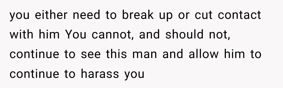 you either need to break up or cut contact with him You cannot, and should not, continue to see this man and allow him to continue to harass you