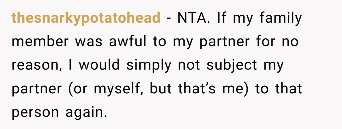 thesnarkypotatohead - NTA. If my family member was awful to my partner for no reason, I would simply not subject my partner (or myself, but that’s me) to that person...