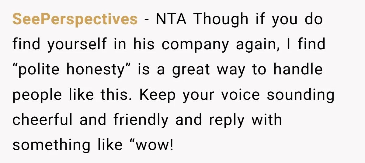 SeePerspectives - NTA Though if you do find yourself in his company again, I find “polite honesty” is a great way to handle people like this. Keep your voice sounding...