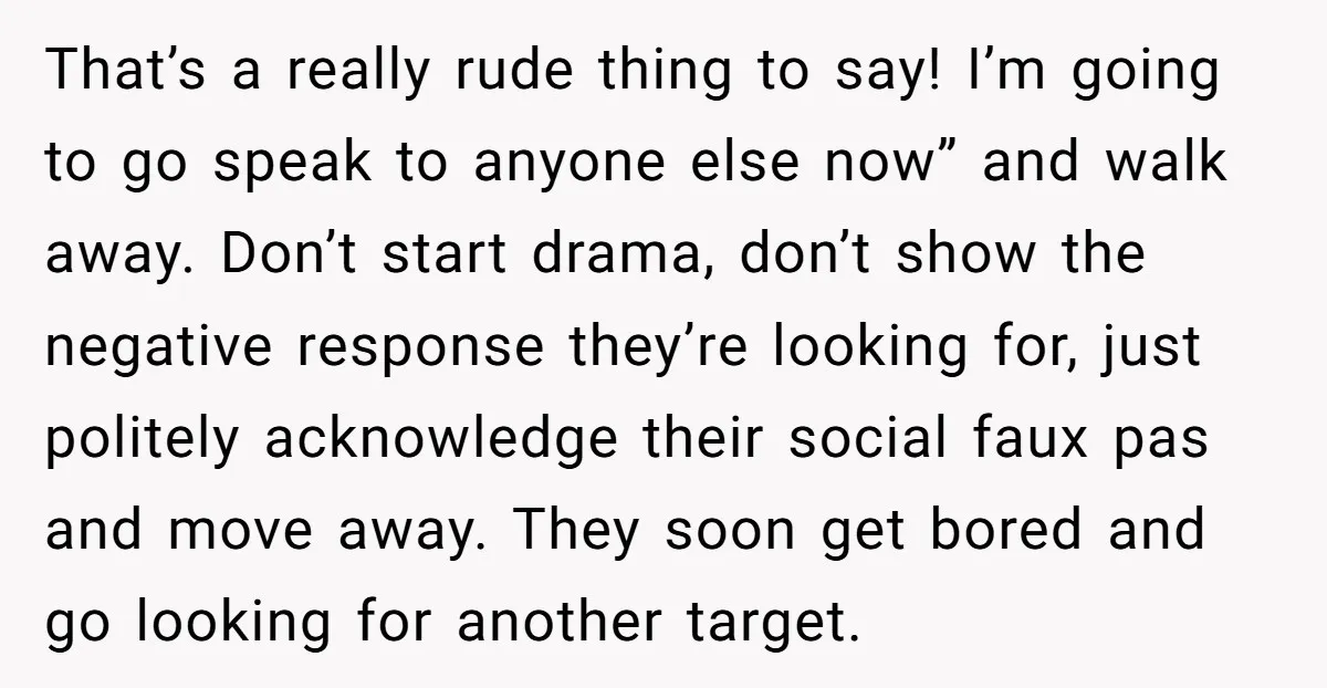 That’s a really rude thing to say! I’m going to go speak to anyone else now” and walk away. Don’t start drama, don’t show the negative response they’re looking for,...