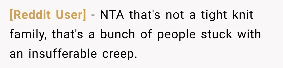 [Reddit User] - NTA that's not a tight knit family, that's a bunch of people stuck with an insufferable creep.
