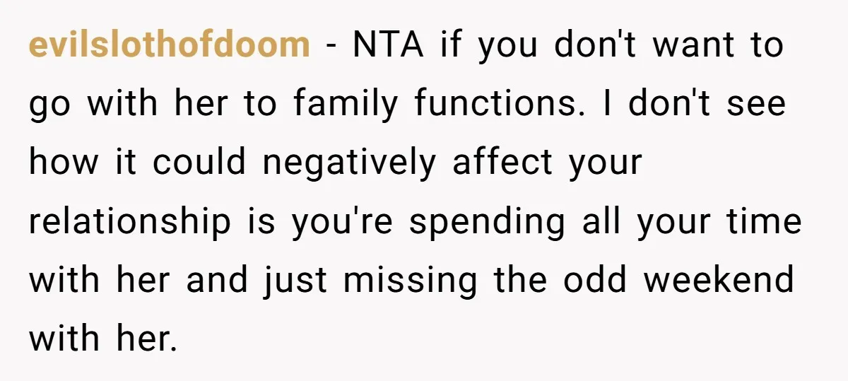 evilslothofdoom - NTA if you don't want to go with her to family functions. I don't see how it could negatively affect your relationship is you're spending all your time...
