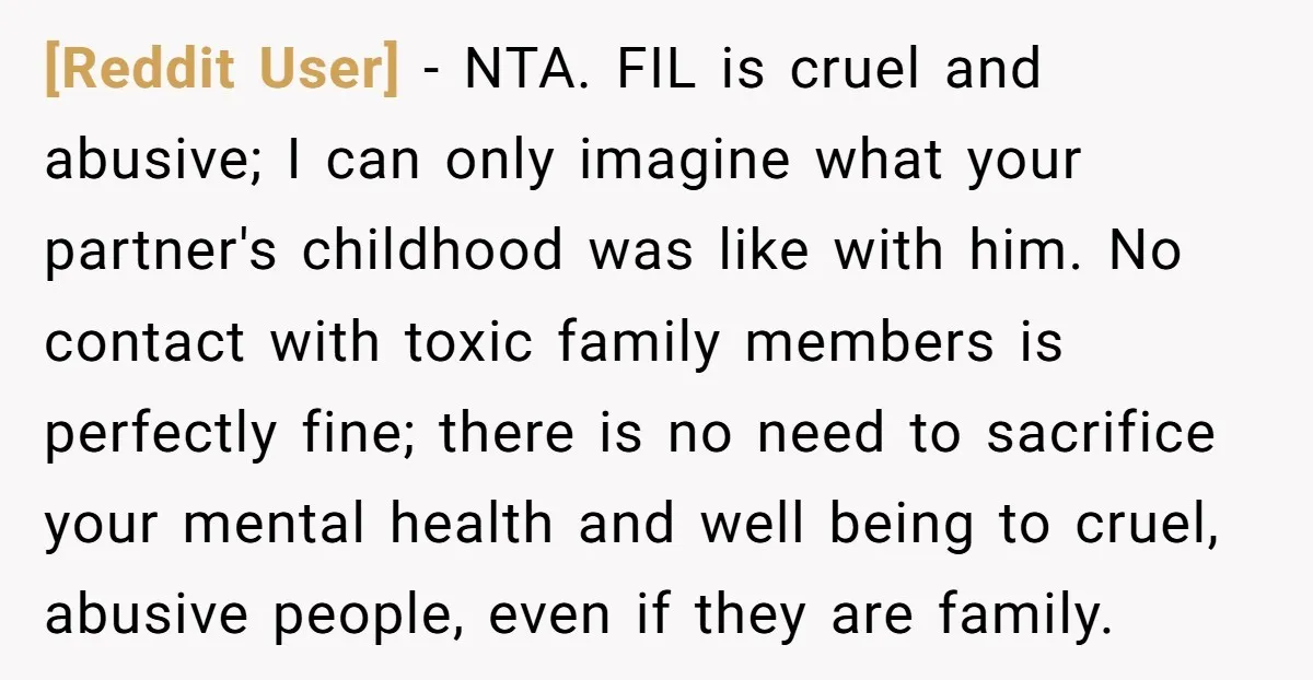 [Reddit User] - NTA. FIL is cruel and abusive; I can only imagine what your partner's childhood was like with him. No contact with toxic family members is perfectly fine;...