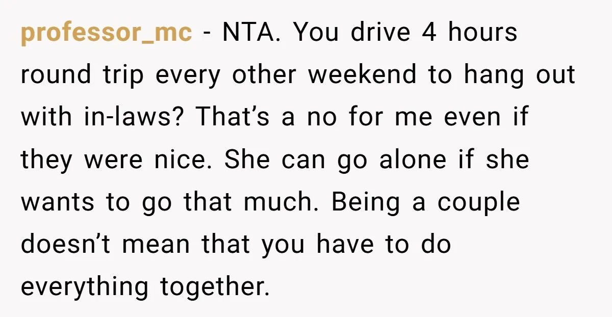 professor_mc - NTA. You drive 4 hours round trip every other weekend to hang out with in-laws? That’s a no for me even if they were nice. She can go...