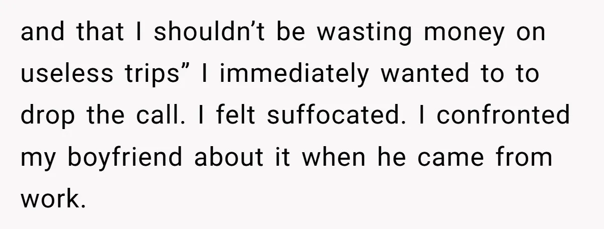 and that I shouldn’t be wasting money on useless trips” I immediately wanted to to drop the call. I felt suffocated. I confronted my boyfriend about it when he came...
