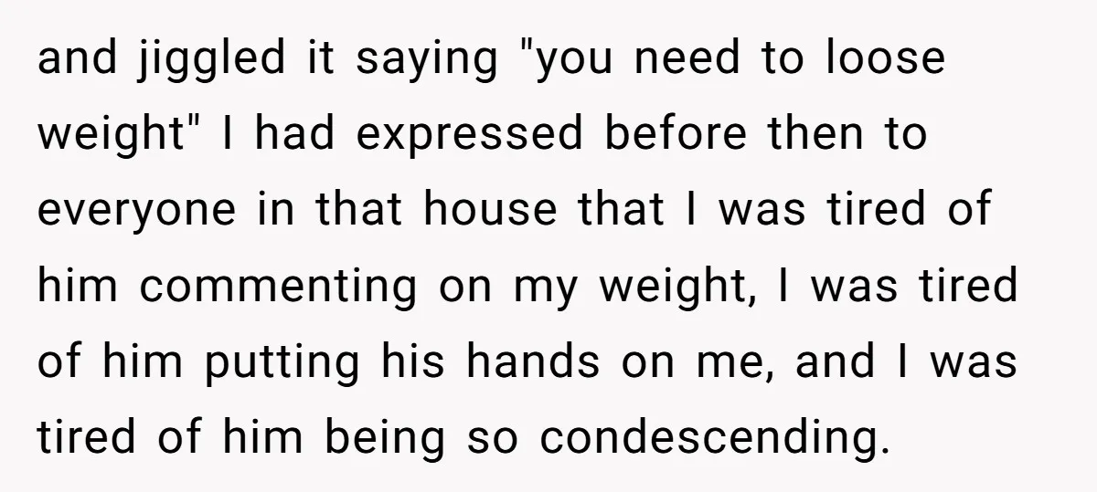 and jiggled it saying "you need to loose weight" I had expressed before then to everyone in that house that I was tired of him commenting on my weight, I...