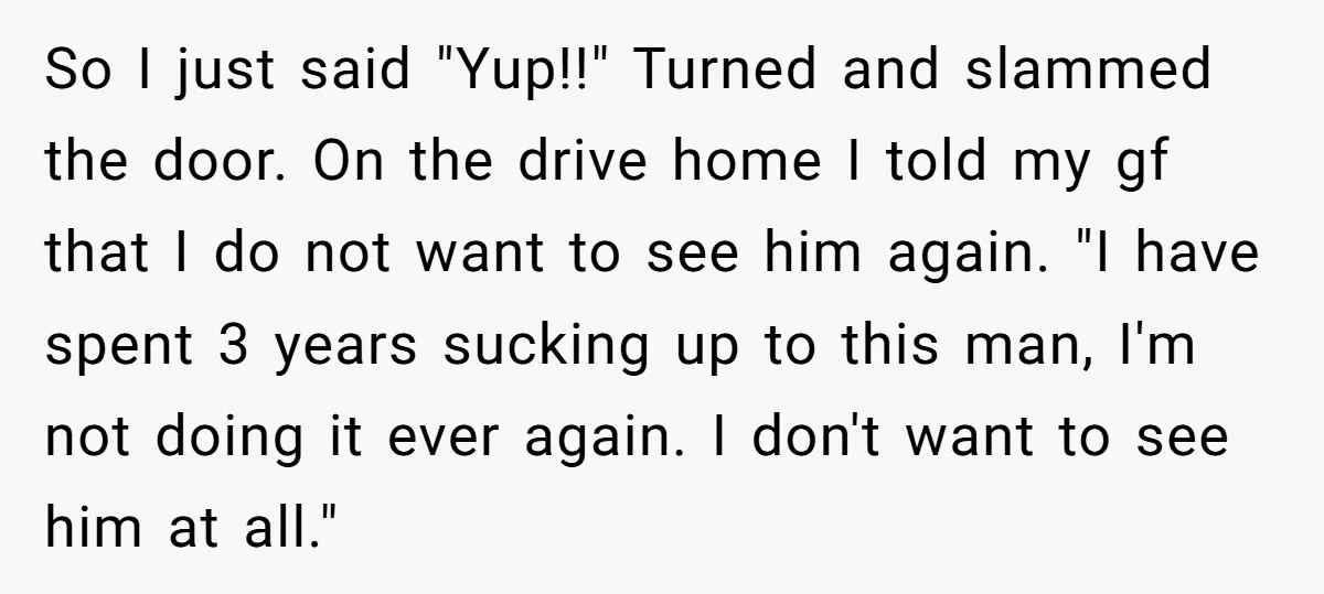 So I just said "Yup!!" Turned and slammed the door. On the drive home I told my gf that I do not want to see him again. "I have spent...