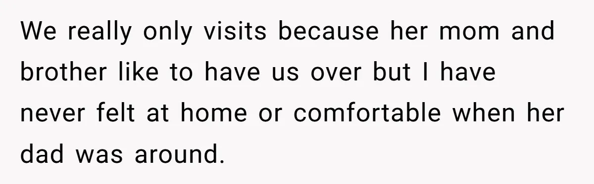 We really only visits because her mom and brother like to have us over but I have never felt at home or comfortable when her dad was around.